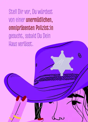 Postkarte mit dem Text „Stell Dir vor, Du würdest von einer unermüdlichen, omnipräsenten Polizist:in gesucht, sobald Du Dein Haus verlässt.“ Daneben eine Illustration von einer Person mit lila Sheriff-Hut auf pinkem Hintergrund. Postkarte mit dem Text „Stell Dir vor, Du würdest von einer unermüdlichen, omnipräsenten Polizist:in gesucht, sobald Du Dein Haus verlässt.“ Daneben eine Illustration von einer Person mit lila Sheriff-Hut auf pinkem Hintergrund.